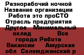 Разнорабочий ночной › Название организации ­ Работа-это проСТО › Отрасль предприятия ­ Другое › Минимальный оклад ­ 19 305 - Все города Работа » Вакансии   . Амурская обл.,Селемджинский р-н